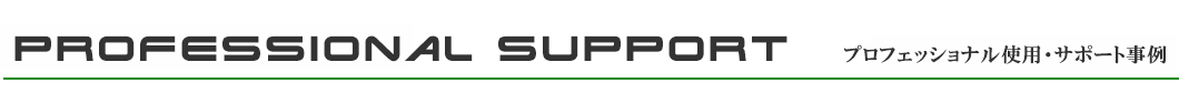 PROFESSIONAL SUPPORT — プロフェッショナル使用・サポート事例